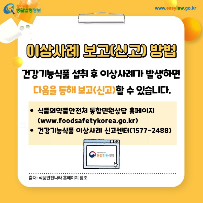 이상사례 보고(신고) 방법: 건강기능식품 섭취 후 이상사례가 발생하면 다음을 통해 보고(신고)할 수 있습니다.
1. 식품의약품안전처 통합민원상담 홈페이지(www.foodsafetykorea.go.kr)
2. 건강기능식품 이상사례 신고센터(1577-2488)
출처: 식품안전나라 홈페이지 참조